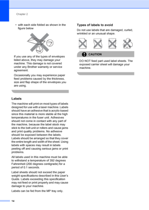 Page 22Chapter 2
14
• with each side folded as shown in the 
figure below
 
If you use any of the types of envelopes 
listed above, they may damage your 
machine. This damage is not covered 
under any Brother warranty or service 
agreement.
Occasionally you may experience paper 
feed problems caused by the thickness, 
size and flap shape of the envelopes you 
are using.
 
Labels2
The machine will print on most types of labels 
designed for use with a laser machine. Labels 
should have an adhesive that is...