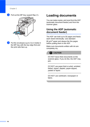 Page 26Chapter 2
18
cPull out the MP tray support flap (1). 
dPut the envelopes (up to 3) or media in 
the MP tray with the top edge first and 
the print side face up.
Loading documents2
You can make copies, and scan from the ADF 
(automatic document feeder) and from the 
scanner glass.
Using the ADF (automatic 
document feeder)2
The ADF can hold up to 50 pages and feeds 
each sheet individually. Use standard 
80 g/m
2 paper and always fan the pages 
before putting them in the ADF.
Make sure documents written...