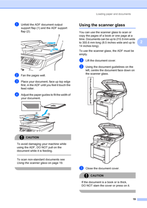 Page 27Loading paper and documents
19
2
aUnfold the ADF document output 
support flap (1) and the ADF support 
flap (2).
 
bFan the pages well.
cPlace your document, face up top edge 
first, in the ADF until you feel it touch the 
feed roller.
dAdjust the paper guides to fit the width of 
your document.
 
CAUTION 
To avoid damaging your machine while 
using the ADF, DO NOT pull on the 
document while it is feeding.
  
To scan non-standard documents see 
Using the scanner glasson page 19.
 
Using the scanner...