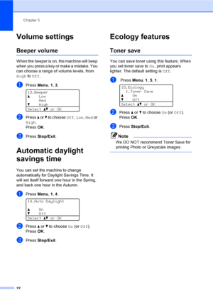 Page 30Chapter 3
22
Volume settings3
Beeper volume3
When the beeper is on, the machine will beep 
when you press a key or make a mistake. You 
can choose a range of volume levels, from 
High to Off.
aPress Menu, 1, 3. 
13.Beeper
aLow
Med
bHigh
Selectabor OK
bPress a or b to choose Off, Low, Med or 
High.
PressOK.
cPress Stop/Exit.
Automatic daylight 
savings time
3
You can set the machine to change 
automatically for Daylight Savings Time. It 
will set itself forward one hour in the Spring, 
and back one hour...