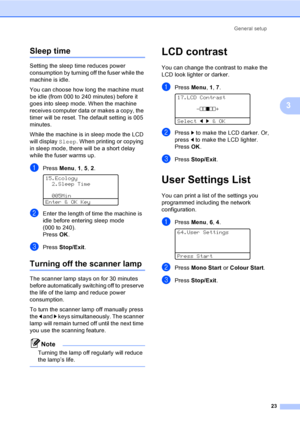 Page 31General setup
23
3
Sleep time3
Setting the sleep time reduces power 
consumption by turning off the fuser while the 
machine is idle. 
You can choose how long the machine must 
be idle (from 000 to 240 minutes) before it 
goes into sleep mode. When the machine 
receives computer data or makes a copy, the 
timer will be reset. The default setting is 005 
minutes. 
While the machine is in sleep mode the LCD 
will display Sleep. When printing or copying 
in sleep mode, there will be a short delay 
while the...