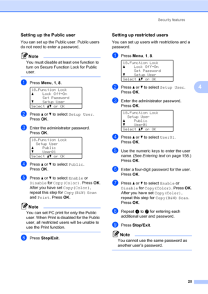 Page 33Security features
25
4
Setting up the Public user4
You can set up the Public user. Public users 
do not need to enter a password.
Note
You must disable at least one function to 
turn on Secure Function Lock for Public 
user.
 
aPress Menu, 1, 8. 
18.Function Lock
aLock OffiOn
Set Password
bSetup User
Selectabor OK
bPress a or b to select Setup User. 
PressOK.
cEnter the administrator password. 
PressOK.
 
18.Function Lock
Setup User
aPublic
bUser01
Selectabor OK
dPress a or b to select Public. 
PressOK....