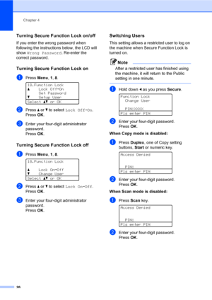 Page 34Chapter 4
26
Turning Secure Function Lock on/off4
If you enter the wrong password when 
following the instructions below, the LCD will 
show Wrong Password. Re-enter the 
correct password.
Turning Secure Function Lock on4
aPress Menu, 1, 8. 
18.Function Lock
aLock OffiOn
Set Password
bSetup User
Selectabor OK
bPress a or b to select Lock OffiOn. 
PressOK.
cEnter your four-digit administrator 
password.
PressOK.
Turning Secure Function Lock off 4
aPress Menu, 1, 8. 
18.Function Lock
aLock OniOff
bChange...