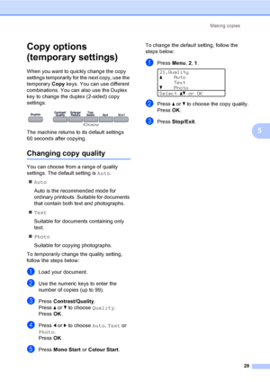 Page 37Making copies
29
5
Copy options 
(temporary settings)
5
When you want to quickly change the copy 
settings temporarily for the next copy, use the 
temporary Copy keys. You can use different 
combinations. You can also use the Duplex 
key to change the duplex (2-sided) copy 
settings.
 
The machine returns to its default settings 
60 seconds after copying.
Changing copy quality5
You can choose from a range of quality 
settings. The default setting is Auto.
„Auto
Auto is the recommended mode for 
ordinary...