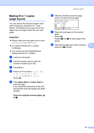 Page 39Making copies
31
5 Making N in 1 copies 
(page layout)5
You can reduce the amount of paper used 
when copying by using the N in 1 copy 
feature. This allows you to copy two or four 
pages onto one page, which lets you save 
paper.
Important5
„Please make sure the paper size is set to 
Letter, A4, Legal or Folio.
„(P) means Portrait and (L) means 
Landscape.
„You cannot use the Enlarge/Reduce 
setting with the N in 1 feature.
aLoad your document.
bUse the numeric keys to enter the 
number of copies (up to...