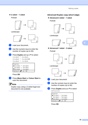 Page 41Making copies
33
5
„2 sided i 1 sided
Portrait
 
Landscape
 
aLoad your document.
bUse the numeric keys to enter the 
number of copies (up to 99).
cPress Duplex and a or b to select 
1sidedi2sided, 
2sidedi2sided or  
2sidedi1sided.
 
Duplex
a1sidedi2sided
2sidedi2sided
b2sidedi1sided
Selectabor OK
PressOK.
dPress Mono Start or Colour Start to 
scan the document.
Note
Duplex copy using a 2-sided legal size 
document is not available.
 
Advanced Duplex copy (short edge)5
„Advanced 2 sided i 1 sided...