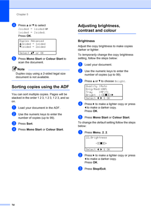 Page 42Chapter 5
34
dPress a or b to select 
2sidedi1sided or 
1sidedi2sided. 
PressOK.
 
Duplex Advanced
a2sidedi1sided
b1sidedi2sided
Selectabor OK
ePress Mono Start or Colour Start to 
scan the document.
Note
Duplex copy using a 2-sided legal size 
document is not available.
 
Sorting copies using the ADF5
You can sort multiple copies. Pages will be 
stacked in the order 1 2 3, 1 2 3, 1 2 3, and so 
on.
aLoad your document in the ADF.
bUse the numeric keys to enter the 
number of copies (up to 99).
cPress...