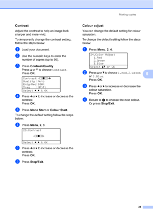 Page 43Making copies
35
5
Contrast5
Adjust the contrast to help an image look 
sharper and more vivid.
To temporarily change the contrast setting, 
follow the steps below:
aLoad your document.
bUse the numeric keys to enter the 
number of copies (up to 99).
cPress Contrast/Quality.
Press a or b to choose Contrast. 
PressOK.
 
Contrast:-nnonn+c
Quality :Auto
Enlg/Red:100%
Tray    :MP>T1
Selectdc&OK
dPress d or c to increase or decrease the 
contrast.
PressOK.
ePress Mono Start or Colour Start.
To change the...