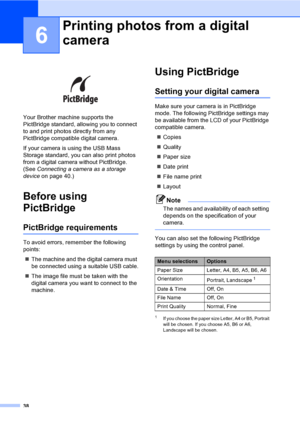 Page 4638
6
 
Your Brother machine supports the 
PictBridge standard, allowing you to connect 
to and print photos directly from any 
PictBridge compatible digital camera.
If your camera is using the USB Mass 
Storage standard, you can also print photos 
from a digital camera without PictBridge. 
(See Connecting a camera as a storage 
deviceon page 40.)
Before using 
PictBridge
6
PictBridge requirements6
To avoid errors, remember the following 
points:
„The machine and the digital camera must 
be connected...