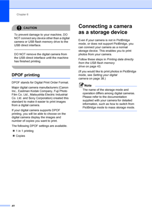 Page 48Chapter 6
40
CAUTION 
To prevent damage to your machine, DO 
NOT connect any device other than a digital 
camera or USB flash memory drive to the 
USB direct interface.
  
DO NOT remove the digital camera from 
the USB direct interface until the machine 
has finished printing.
 
DPOF printing6
DPOF stands for Digital Print Order Format.
Major digital camera manufacturers (Canon 
Inc., Eastman Kodak Company, Fuji Photo 
Film Co. Ltd., Matsushita Electric Industrial 
Co. Ltd. and Sony Corporation) created...