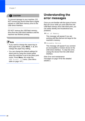 Page 52Chapter 7
44
CAUTION 
To prevent damage to your machine, DO 
NOT connect any device other than a digital 
camera or USB flash memory drive to the 
USB direct interface.
  
DO NOT remove the USB flash memory 
drive from the USB direct interface until the 
machine has finished printing.
 
Note
• If you want to change the paper tray to 
feed paper from, press Menu, 1, 6, 2 to 
change the paper tray setting.
• You can change the default settings for 
direct print by using the control panel 
when the machine...