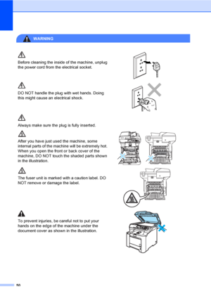 Page 5850
WARNING 
Before cleaning the inside of the machine, unplug 
the power cord from the electrical socket.
 
DO NOT handle the plug with wet hands. Doing 
this might cause an electrical shock.
 
Always make sure the plug is fully inserted.
After you have just used the machine, some 
internal parts of the machine will be extremely hot. 
When you open the front or back cover of the 
machine, DO NOT touch the shaded parts shown 
in the illustration.
 
The fuser unit is marked with a caution label. DO 
NOT...