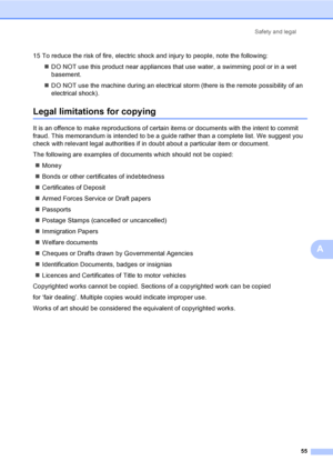 Page 63Safety and legal
55
A
15 To reduce the risk of fire, electric shock and injury to people, note the following:
„DO NOT use this product near appliances that use water, a swimming pool or in a wet 
basement.
„DO NOT use the machine during an electrical storm (there is the remote possibility of an 
electrical shock).
Legal limitations for copyingA
It is an offence to make reproductions of certain items or documents with the intent to commit 
fraud. This memorandum is intended to be a guide rather than a...