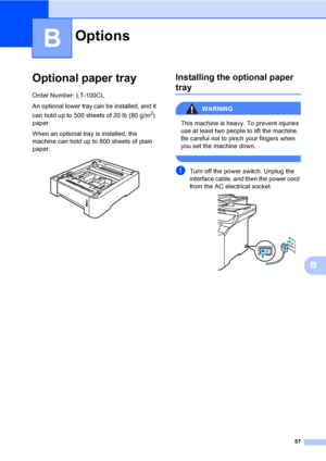 Page 6557
B
B
Optional paper trayB
Order Number: LT-100CL
An optional lower tray can be installed, and it 
can hold up to 500 sheets of 20 lb (80 g/m
2) 
paper.
When an optional tray is installed, the 
machine can hold up to 800 sheets of plain 
paper.
 
Installing the optional paper 
trayB
WARNING 
This machine is heavy. To prevent injuries 
use at least two people to lift the machine. 
Be careful not to pinch your fingers when 
you set the machine down.
 
aTurn off the power switch. Unplug the 
interface...