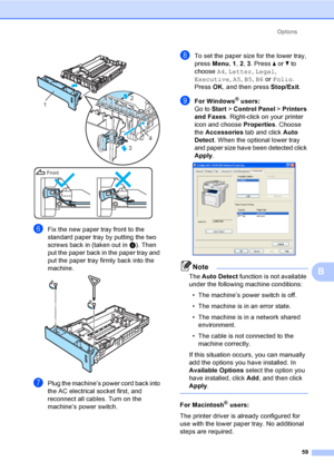 Page 67Options
59
B
 
fFix the new paper tray front to the 
standard paper tray by putting the two 
screws back in (taken out in d). Then 
put the paper back in the paper tray and 
put the paper tray firmly back into the 
machine.
 
gPlug the machine’s power cord back into 
the AC electrical socket first, and 
reconnect all cables. Turn on the 
machine’s power switch.
hTo set the paper size for the lower tray, 
press Menu, 1, 2, 3. Press a or b to 
choose A4, Letter, Legal, 
Executive, A5, B5, B6 or Folio....