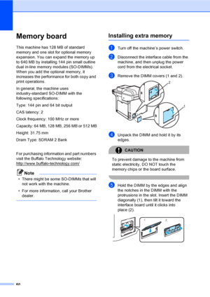 Page 6860
Memory boardB
This machine has 128 MB of standard 
memory and one slot for optional memory 
expansion. You can expand the memory up 
to 640 MB by installing 144 pin small outline 
dual in-line memory modules (SO-DIMMs). 
When you add the optional memory, it 
increases the performance for both copy and 
print operations.
In general, the machine uses 
industry-standard SO-DIMM with the 
following specifications:
Type: 144 pin and 64 bit output
CAS latency: 2
Clock frequency: 100 MHz or more
Capacity: 64...