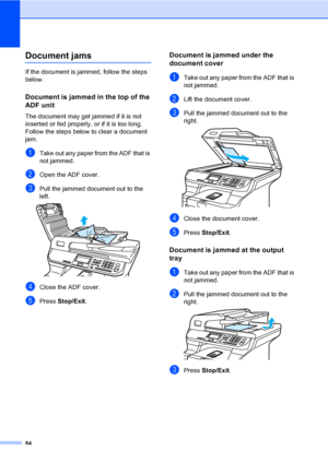 Page 9284
Document jamsC
If the document is jammed, follow the steps 
below.
Document is jammed in the top of the 
ADF unit
C
The document may get jammed if it is not 
inserted or fed properly, or if it is too long. 
Follow the steps below to clear a document 
jam.
aTake out any paper from the ADF that is 
not jammed.
bOpen the ADF cover.
cPull the jammed document out to the 
left.
 
dClose the ADF cover.
ePress Stop/Exit.
Document is jammed under the 
document cover
C
aTake out any paper from the ADF that is...