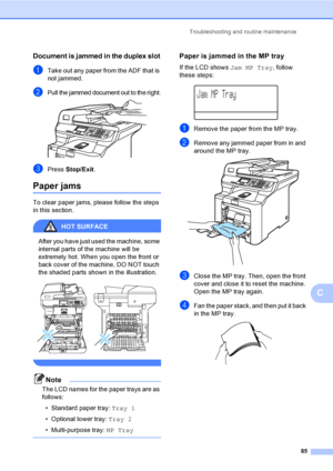 Page 93Troubleshooting and routine maintenance
85
C
Document is jammed in the duplex slotC
aTake out any paper from the ADF that is 
not jammed.
bPull the jammed document out to the right. 
cPress Stop/Exit.
Paper jamsC
To clear paper jams, please follow the steps 
in this section.
HOT SURFACE 
After you have just used the machine, some 
internal parts of the machine will be 
extremely hot. When you open the front or 
back cover of the machine, DO NOT touch 
the shaded parts shown in the illustration.
 
 
Note...