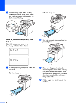 Page 9486
eWhen loading paper in the MP tray, 
make sure that the paper stays under 
the maximum paper height guides on 
both sides of the tray.
 
Paper is jammed in Paper Tray 1 or 
Tray 2
C
If the LCD shows Jam Tray 1 or 
Jam Tray 2, follow these steps:
 
Jam Tray 1
 
Jam Tray 2
aPull the paper tray completely out of the 
machine.
For Jam Tray 1:
 
For Jam Tray 2: 
bUse both hands to slowly pull out the 
jammed paper.
 
cMake sure the paper is below the 
maximum paper mark. While pressing 
the green...