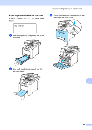 Page 95Troubleshooting and routine maintenance
87
C
Paper is jammed inside the machineC
If the LCD shows Jam Inside, follow these 
steps:
 
Jam Inside
aPull the paper tray completely out of the 
machine.
 
bUse both hands to slowly pull out the 
jammed paper.
 
cPress the front cover release button and 
then open the front cover. 
 
 