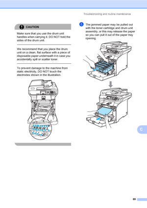 Page 97Troubleshooting and routine maintenance
89
C
CAUTION 
Make sure that you use the drum unit 
handles when carrying it. DO NOT hold the 
sides of the drum unit.
  
We recommend that you place the drum 
unit on a clean, flat surface with a piece of 
disposable paper underneath it in case you 
accidentally spill or scatter toner.
  
To prevent damage to the machine from 
static electricity, DO NOT touch the 
electrodes shown in the illustration.
 
 
fThe jammed paper may be pulled out 
with the toner...