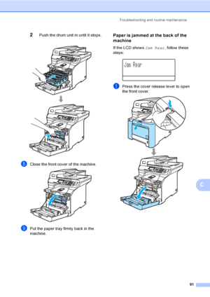 Page 99Troubleshooting and routine maintenance
91
C
2Push the drum unit in until it stops. 
hClose the front cover of the machine. 
iPut the paper tray firmly back in the 
machine.
Paper is jammed at the back of the 
machine
C
If the LCD shows Jam Rear, follow these 
steps:
 
Jam Rear
aPress the cover release lever to open 
the front cover.
 
 