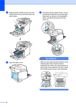 Page 10092
bHold the green handle of the drum unit. 
Lift the drum unit up and then pull it out 
until it stops.
 
cOpen the back cover.  
dPull down the two green levers, one on 
the left-hand-side and one on the right-
hand-side, as shown in the illustration 
below, and then fold down the fuser 
cover (1). 
 
HOT SURFACE 
After you have just used the machine, some 
internal parts of the machine will be 
extremely hot. When you open the front or 
back cover of the machine, DO NOT touch 
the shaded parts shown...