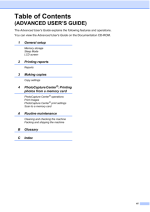 Page 13xi
Table of Contents 
(ADVANCED USER’S GUIDE)
The Advanced Users Guide explains the following features and operations.
You can view the Advanced Users Guide on the Documentation CD-ROM.
1 General setup
Memory storage
Sleep Mode
LCD screen
2 Printing reports
Reports
3 Making copies 
Copy settings
4 PhotoCapture Center®: Printing 
photos from a memory card
PhotoCapture Center® operations
Print Images
PhotoCapture Center
® print settings
Scan to a memory card
A Routine maintenance
Cleaning and checking the...