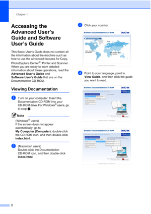 Page 16Chapter 1
2
Accessing the 
Advanced User’s 
Guide and Software 
User’s Guide
1
This Basic User’s Guide does not contain all 
the information about the machine such as 
how to use the advanced features for Copy, 
PhotoCapture Center
®, Printer and Scanner. 
When you are ready to learn detailed 
information about these operations, read the 
Advanced User’s Guide and 
Software User’s Guide that are on the 
Documentation CD-ROM.
Viewing Documentation1
aTurn on your computer. Insert the 
Documentation CD-ROM...