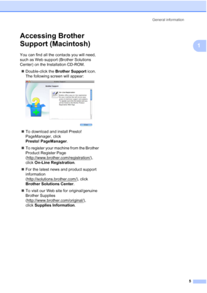 Page 19General information
5
1
Accessing Brother 
Support (Macintosh)
1
You can find all the contacts you will need, 
such as Web support (Brother Solutions 
Center) on the Installation CD-ROM.
Double-click the Brother Support icon. 
The following screen will appear:
 
To download and install Presto! 
PageManager, click 
Presto! PageManager.
To register your machine from the Brother 
Product Register Page 
(http://www.brother.com/registration/
), 
click On-Line Registration.
For the latest news and product...