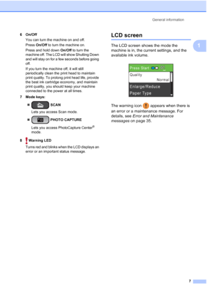 Page 21General information
7
1
6On/Off
You can turn the machine on and off.
Press On/Off to turn the machine on.
Press and hold down On/Off to turn the 
machine off. The LCD will show Shutting Down 
and will stay on for a few seconds before going 
off.
If you turn the machine off, it will still 
periodically clean the print head to maintain 
print quality. To prolong print head life, provide 
the best ink cartridge economy, and maintain 
print quality, you should keep your machine 
connected to the power at all...