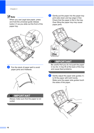 Page 24Chapter 2
10
Note
When you use Legal size paper, press 
and hold the universal guide release 
button (1) as you slide out the front of the 
paper tray.
 
 
dFan the stack of paper well to avoid 
paper jams and misfeeds.
 
IMPORTANT
Always make sure that the paper is not 
curled.
 
eGently put the paper into the paper tray 
print side down and top edge in first.
Check that the paper is flat in the tray.
Over filling the paper tray may cause 
paper jams.
 
IMPORTANT
Be careful that you do not push the...