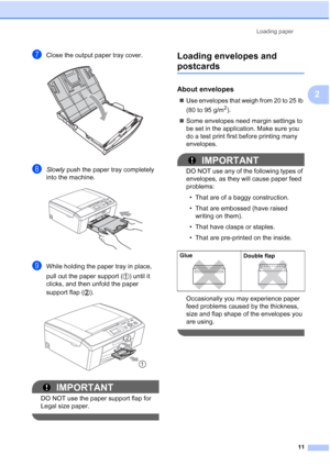 Page 25Loading paper
11
2
gClose the output paper tray cover. 
hSlowly push the paper tray completely 
into the machine.
 
iWhile holding the paper tray in place, 
pull out the paper support ( ) until it 
clicks, and then unfold the paper 
support flap ( ).
 
IMPORTANT
DO NOT use the paper support flap for 
Legal size paper.
 
Loading envelopes and 
postcards2
About envelopes2
Use envelopes that weigh from 20 to 25 lb 
(80 to 95 g/m
2).
Some envelopes need margin settings to 
be set in the application. Make...
