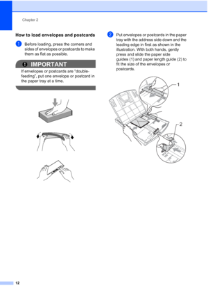 Page 26Chapter 2
12
How to load envelopes and postcards2
aBefore loading, press the corners and 
sides of envelopes or postcards to make 
them as flat as possible.
IMPORTANT
If envelopes or postcards are “double-
feeding”, put one envelope or postcard in 
the paper tray at a time.
 
 
 
 
bPut envelopes or postcards in the paper 
tray with the address side down and the 
leading edge in first as shown in the 
illustration. With both hands, gently 
press and slide the paper side 
guides (1) and paper length guide...