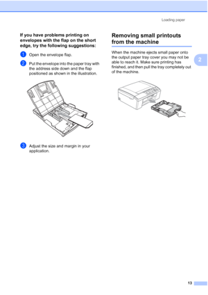 Page 27Loading paper
13
2
If you have problems printing on 
envelopes with the flap on the short 
edge, try the following suggestions:
2
aOpen the envelope flap.
bPut the envelope into the paper tray with 
the address side down and the flap 
positioned as shown in the illustration.
 
cAdjust the size and margin in your 
application.
Removing small printouts 
from the machine2
When the machine ejects small paper onto 
the output paper tray cover you may not be 
able to reach it. Make sure printing has 
finished,...