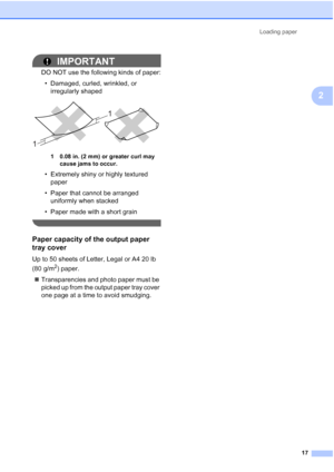 Page 31Loading paper
17
2
IMPORTANT
DO NOT use the following kinds of paper:
• Damaged, curled, wrinkled, or 
irregularly shaped
 
1 0.08 in. (2 mm) or greater curl may 
cause jams to occur.
• Extremely shiny or highly textured 
paper
• Paper that cannot be arranged 
uniformly when stacked
• Paper made with a short grain
 
Paper capacity of the output paper 
tray cover
2
Up to 50 sheets of Letter, Legal or A4 20 lb 
(80 g/m
2) paper.
Transparencies and photo paper must be 
picked up from the output paper tray...