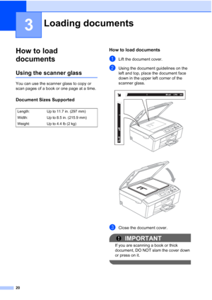 Page 3420
3
How to load 
documents
3
Using the scanner glass3
You can use the scanner glass to copy or 
scan pages of a book or one page at a time.
Document Sizes Supported3
How to load documents3
aLift the document cover.
bUsing the document guidelines on the  
left and top, place the document face 
down in the upper left corner of the 
scanner glass.
 
 
cClose the document cover.
IMPORTANT
If you are scanning a book or thick 
document, DO NOT slam the cover down 
or press on it.
 
Loading documents3
Length:...