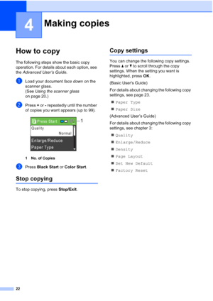 Page 3622
4
How to copy4
The following steps show the basic copy 
operation. For details about each option, see 
the Advanced User’s Guide.
aLoad your document face down on the 
scanner glass.
(See Using the scanner glass 
on page 20.)
bPress + or - repeatedly until the number 
of copies you want appears (up to 99).
 
1 No. of Copies
cPress Black Start or Color Start.
Stop copying4
To stop copying, press Stop/Exit.
Copy settings4
You can change the following copy settings. 
Press aorb to scroll through the copy...