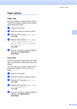 Page 37Making copies
23
4
Paper options4
Paper Type4
If you are copying on special paper, set the 
machine for the type of paper you are using to 
get the best print quality.
aLoad your document.
bEnter the number of copies you want.
cPress a or b to choose Paper Type.
Press OK.
dPress a or b to choose Plain Paper, 
Inkjet Paper, Brother BP71, 
Brother BP61, Other Glossy or 
Transparency.
Press OK.
eIf you do not want to change additional 
settings, press Black Start or 
Color Start.
Paper Size4
If you are...