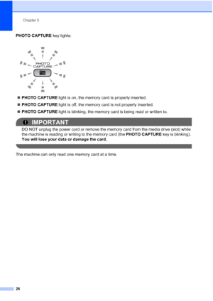 Page 40Chapter 5
26
PHOTO CAPTURE key lights:
PHOTO CAPTURE light is on, the memory card is properly inserted.
PHOTO CAPTURE light is off, the memory card is not properly inserted.
PHOTO CAPTURE light is blinking, the memory card is being read or written to.
IMPORTANT
DO NOT unplug the power cord or remove the memory card from the media drive (slot) while 
the machine is reading or writing to the memory card (the PHOTO CAPTURE key is blinking). 
You will lose your data or damage the card.
 
The machine can...