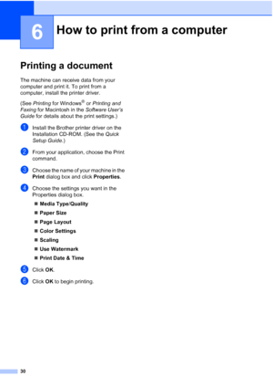 Page 4430
6
Printing a document6
The machine can receive data from your 
computer and print it. To print from a 
computer, install the printer driver.
(See Printing for Windows
® or Printing and 
Faxing for Macintosh in the Software User’s 
Guide for details about the print settings.)
aInstall the Brother printer driver on the 
Installation CD-ROM. (See the Quick 
Setup Guide.)
bFrom your application, choose the Print 
command.
cChoose the name of your machine in the 
Print dialog box and click Properties....