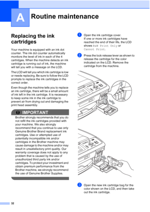 Page 4632
A
Replacing the ink 
cartridges
A
Your machine is equipped with an ink dot 
counter. The ink dot counter automatically 
monitors the level of ink in each of the 4 
cartridges. When the machine detects an ink 
cartridge is running out of ink, the machine 
will tell you with a message on the LCD.
The LCD will tell you which ink cartridge is low 
or needs replacing. Be sure to follow the LCD 
prompts to replace the ink cartridges in the 
correct order.
Even though the machine tells you to replace 
an ink...