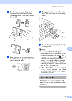 Page 47Routine maintenance
33
A
dTurn the green knob on the protective 
yellow cap clockwise until it clicks to 
release the vacuum seal, then remove 
the cap (1).
 
 
eEach color has its own correct position. 
Insert the ink cartridge in the direction of 
the arrow on the label.
 
fGently push in the ink cartridge until it 
clicks, and then close the ink cartridge 
cover.
 
gThe machine will automatically reset the 
ink dot counter.
Note
• If you replaced an ink cartridge, for 
example Black, the LCD may ask...