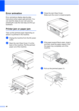 Page 5440
Error animationB
Error animations display step-by-step 
instructions when paper gets jammed. You 
can read the steps at your own pace by 
pressing c to see the next step and d to go 
backward.
Printer jam or paper jamB
Take out the jammed paper depending on 
where it is jammed in the machine.
aUnplug the machine from the AC power 
outlet.
bOpen the Jam Clear Cover (1) at the 
back of the machine. Pull the jammed 
paper out of the machine.
 
 
cClose the Jam Clear Cover. 
Make sure the cover is closed...