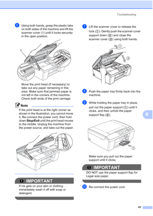 Page 55Troubleshooting
41
B
fUsing both hands, grasp the plastic tabs 
on both sides of the machine and lift the 
scanner cover (1) until it locks securely 
in the open position.
 
Move the print head (if necessary) to 
take out any paper remaining in this 
area. Make sure that jammed paper is 
not left in the corners of the machine. 
Check both ends of the print carriage.
Note
If the print head is at the right corner as 
shown in the illustration, you cannot move 
it. Re-connect the power cord, then hold 
down...