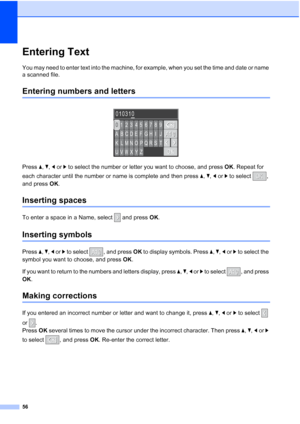 Page 7056
Entering TextC
You may need to enter text into the machine, for example, when you set the time and date or name 
a scanned file.
Entering numbers and lettersC
 
Press a, b, d or c to select the number or letter you want to choose, and press OK. Repeat for 
each character until the number or name is complete and then press a, b, d or c to select  , 
and press OK.
Inserting spacesC
To enter a space in a Name, select   and press OK.
Inserting symbolsC
Press a, b, d or c to select  , and press OK to...