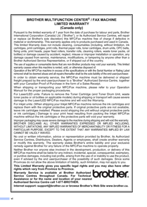 Page 8vi
BROTHER MULTIFUNCTION CENTER® / FAX MACHINE 
LIMITED WARRANTY 
(Canada only)
Pursuant to the limited warranty of 1 year from the date of purchase for labour and parts, Brother
International Corporation (Canada) Ltd. (“Brother”), or its Authorized Service Centres, will repair
or replace (at Brothers sole discretion) this MFC/Fax machine free of charge if defective in
material or workmanship. This warranty applies only to products purchased and used in Canada. 
This limited Warranty does not include...