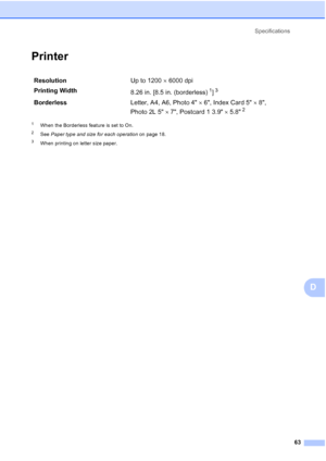 Page 77Specifications
63
D
PrinterD
1When the Borderless feature is set to On.
2See Paper type and size for each operation on page 18.
3When printing on letter size paper.
ResolutionUp to 1200  6000 dpi
Printing Width
8.26 in. [8.5 in. (borderless)
1]3
BorderlessLetter, A4, A6, Photo 46, Index Card 58, 
Photo2L57, Postcard 1 3.95.8
2
 