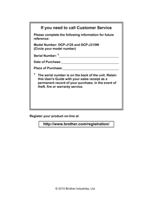 Page 2If you need to call Customer Service
Please complete the following information for future 
reference:
Model Number: DCP-J125 and DCP-J315W 
(Circle your model number)
Serial Number:
1                                                                    
Date of Purchase:                                                                 
Place of Purchase:                                                               
1The serial number is on the back of the unit. Retain 
this Users Guide with your sales...