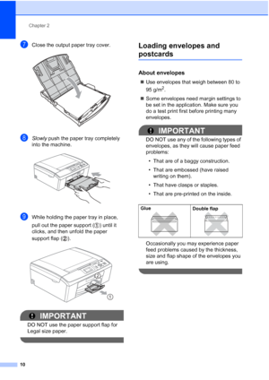 Page 18Chapter 2
10
gClose the output paper tray cover. 
hSlowly  push the paper tray completely 
into the machine.
 
iWhile holding the paper tray in place, 
pull out the paper support ( ) until it 
clicks, and then unfold the paper 
support flap ( ).
 
IMPORTANT
DO NOT use the paper support flap for 
Legal size paper.
 
Loading envelopes and 
postcards2
About envelopes2
 Use envelopes that weigh between 80 to 
95 g/m
2.
 Some envelopes need margin settings to 
be set in the application. Make sure you 
do a...